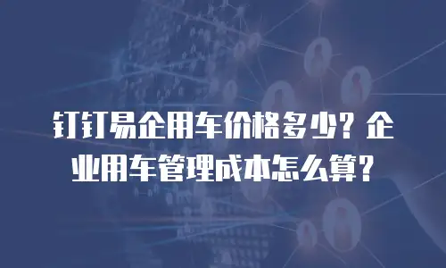 钉钉易企用车价格多少？企业用车管理成本怎么算？