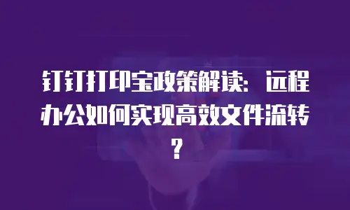 钉钉打印宝政策解读：远程办公如何实现高效文件流转？