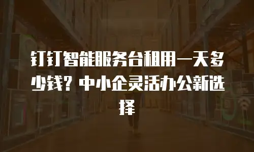 钉钉智能服务台租用一天多少钱？中小企灵活办公新选择