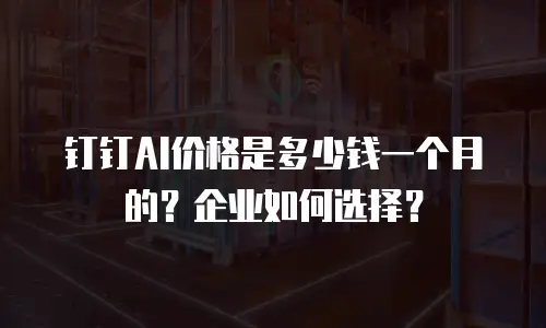 钉钉AI价格是多少钱一个月的？企业如何选择？