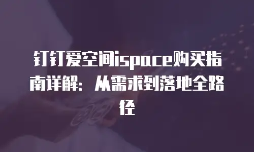钉钉爱空间ispace购买指南详解：从需求到落地全路径