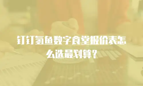钉钉氢鱼数字食堂报价表怎么选最划算？