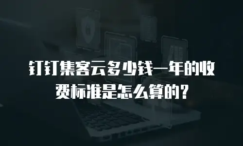 钉钉集客云多少钱一年的收费标准是怎么算的？