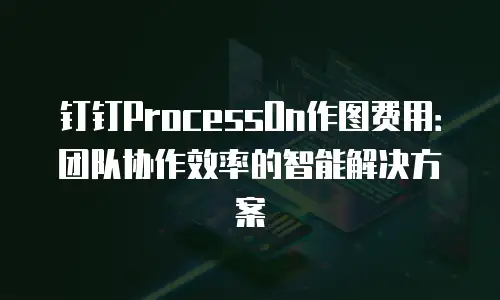 钉钉ProcessOn作图费用：团队协作效率的智能解决方案