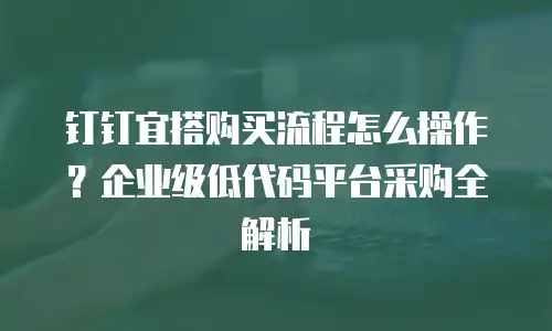 钉钉宜搭购买流程怎么操作？企业级低代码平台采购全解析