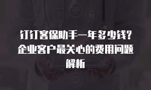 钉钉客保助手一年多少钱？企业客户最关心的费用问题解析