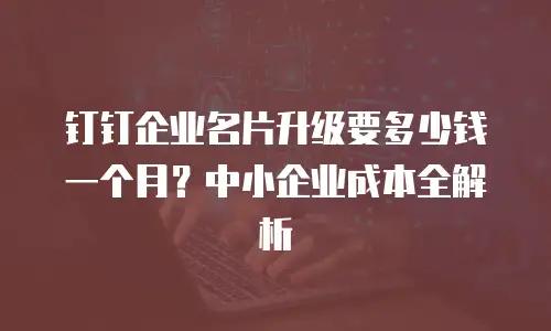 钉钉企业名片升级要多少钱一个月？中小企业成本全解析