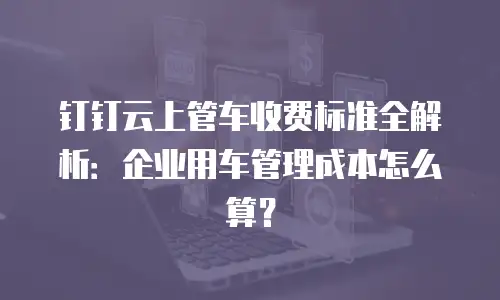 钉钉云上管车收费标准全解析：企业用车管理成本怎么算？