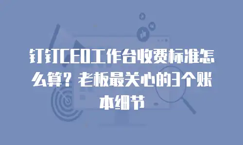 钉钉CEO工作台收费标准怎么算？老板最关心的3个账本细节