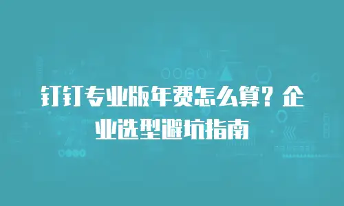 钉钉专业版年费怎么算？企业选型避坑指南