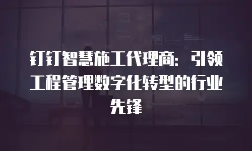 钉钉智慧施工代理商：引领工程管理数字化转型的行业先锋