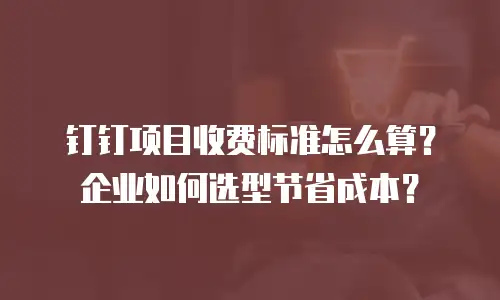 钉钉项目收费标准怎么算？企业如何选型节省成本？