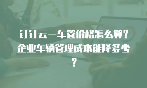 钉钉云一车管价格怎么算？企业车辆管理成本能降多少？