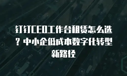 钉钉CEO工作台租赁怎么选？中小企低成本数字化转型新路径