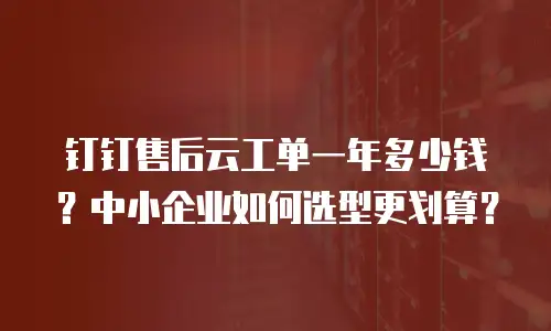 钉钉售后云工单一年多少钱？中小企业如何选型更划算？