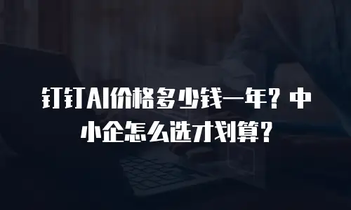 钉钉AI价格多少钱一年？中小企怎么选才划算？