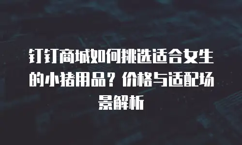钉钉商城如何挑选适合女生的小猪用品？价格与适配场景解析