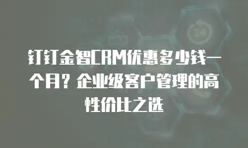 钉钉金智CRM优惠多少钱一个月？企业级客户管理的高性价比之选