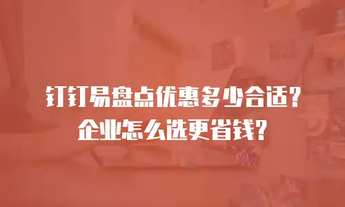 钉钉易盘点优惠多少合适？企业怎么选更省钱？