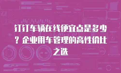 钉钉车辆在线便宜点是多少？企业用车管理的高性价比之选