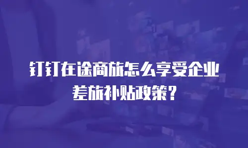 钉钉在途商旅怎么享受企业差旅补贴政策？