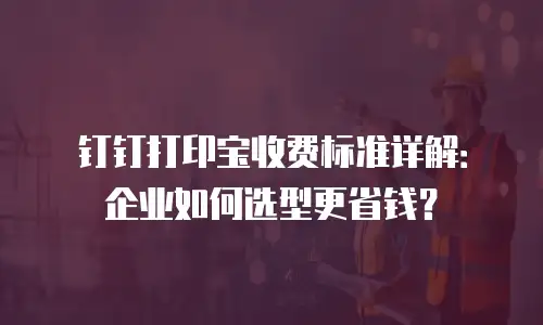 钉钉打印宝收费标准详解：企业如何选型更省钱？