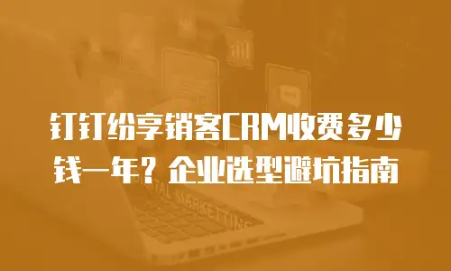 钉钉纷享销客CRM收费多少钱一年？企业选型避坑指南