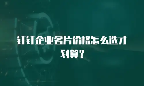 钉钉企业名片价格怎么选才划算？