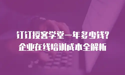 钉钉授客学堂一年多少钱？企业在线培训成本全解析