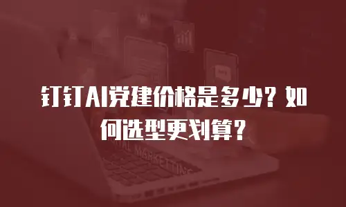 钉钉AI党建价格是多少？如何选型更划算？