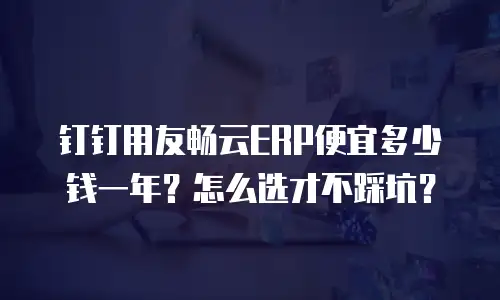 钉钉用友畅云ERP便宜多少钱一年？怎么选才不踩坑？