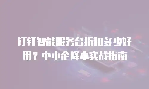 钉钉智能服务台折扣多少好用？中小企降本实战指南