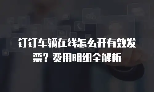 钉钉车辆在线怎么开有效发票？费用明细全解析