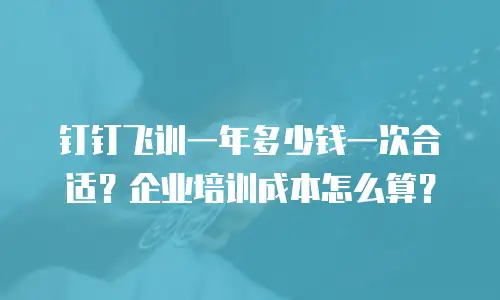 钉钉飞训一年多少钱一次合适？企业培训成本怎么算？