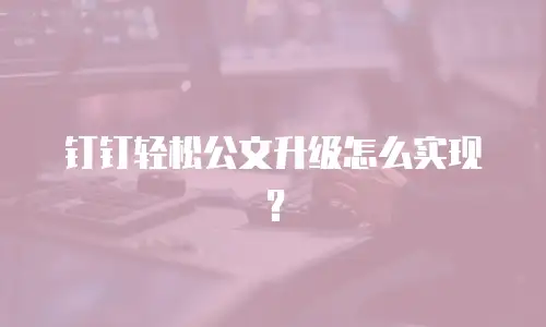 钉钉轻松公文升级怎么实现？