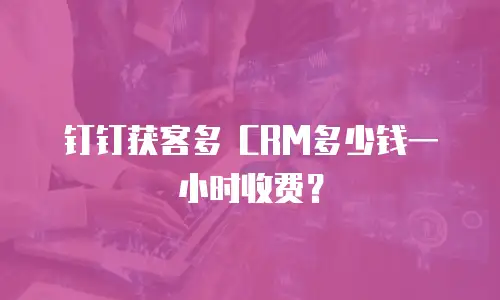 钉钉获客多 CRM多少钱一小时收费？