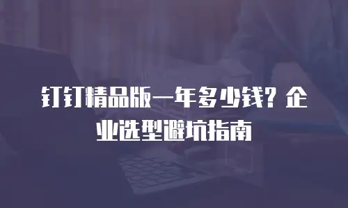 钉钉精品版一年多少钱？企业选型避坑指南