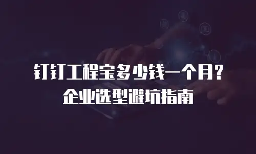 钉钉工程宝多少钱一个月？企业选型避坑指南