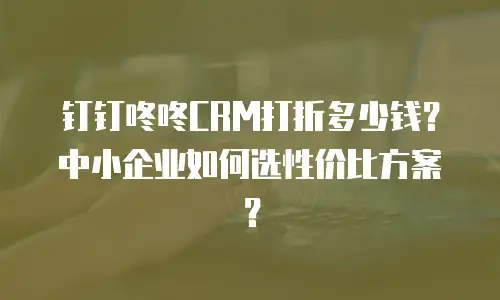 钉钉咚咚CRM打折多少钱？中小企业如何选性价比方案？