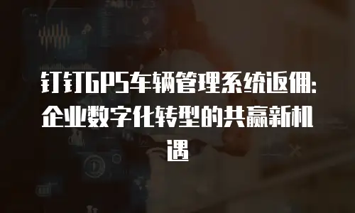 钉钉GPS车辆管理系统返佣：企业数字化转型的共赢新机遇