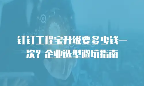 钉钉工程宝升级要多少钱一次？企业选型避坑指南