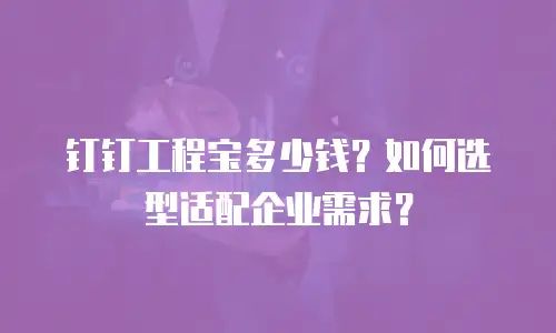 钉钉工程宝多少钱？如何选型适配企业需求？