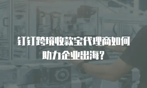 钉钉跨境收款宝代理商如何助力企业出海？