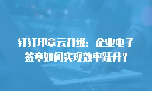 钉钉印章云升级：企业电子签章如何实现效率跃升？