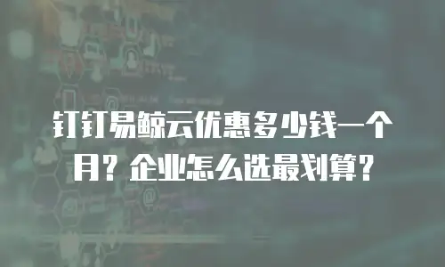 钉钉易鲸云优惠多少钱一个月？企业怎么选最划算？