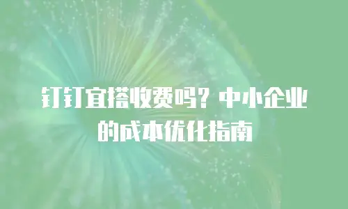 钉钉宜搭收费吗？中小企业的成本优化指南