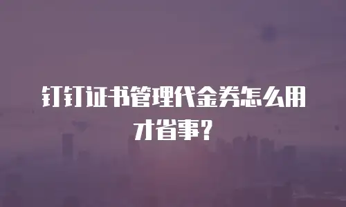 钉钉证书管理代金券怎么用才省事？