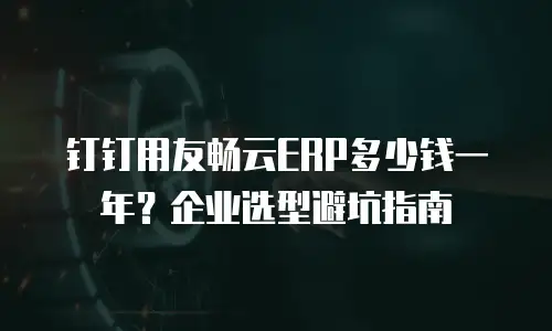 钉钉用友畅云ERP多少钱一年？企业选型避坑指南