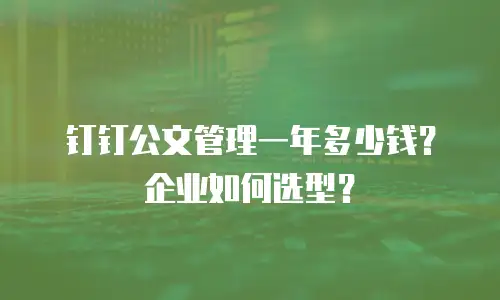 钉钉公文管理一年多少钱？企业如何选型？
