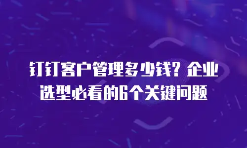 钉钉客户管理多少钱？企业选型必看的6个关键问题